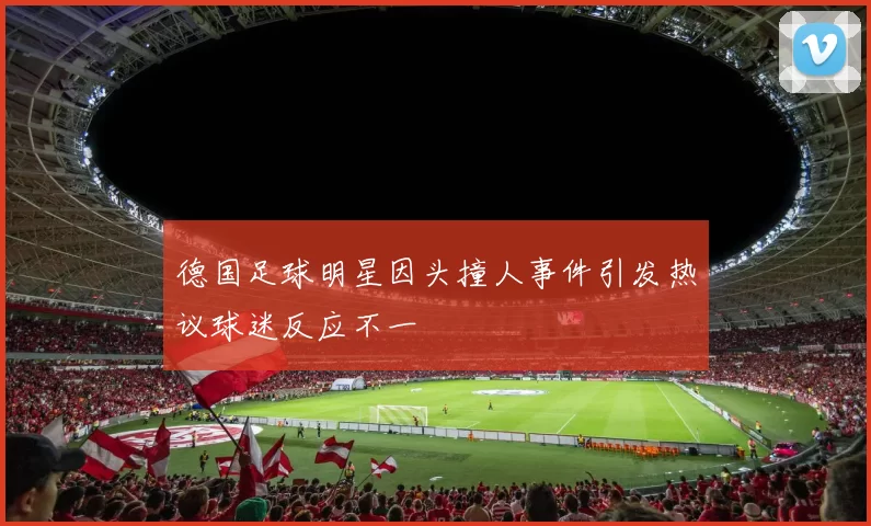 德国足球明星因头撞人事件引发热议球迷反应不一