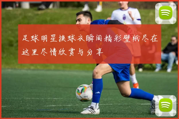 足球明星换球衣瞬间精彩壁纸尽在这里尽情欣赏与分享