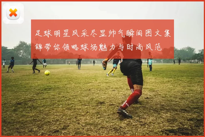 足球明星风采尽显帅气瞬间图文集锦带你领略球场魅力与时尚风范